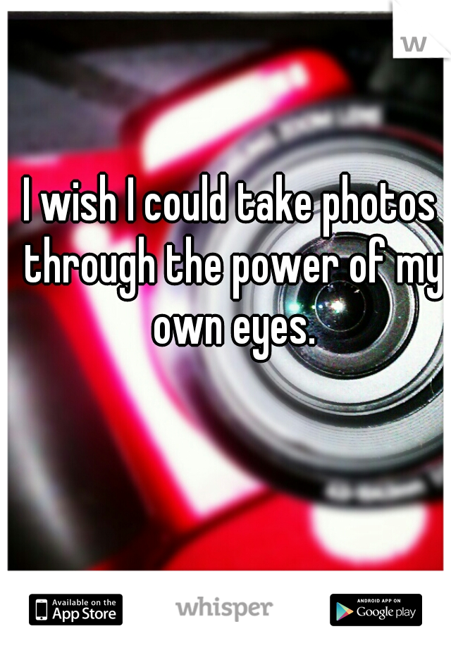 I wish I could take photos through the power of my own eyes.