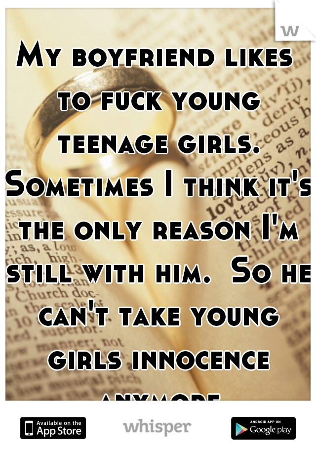 My boyfriend likes to fuck young teenage girls. Sometimes I think it's the only reason I'm still with him.  So he can't take young girls innocence anymore