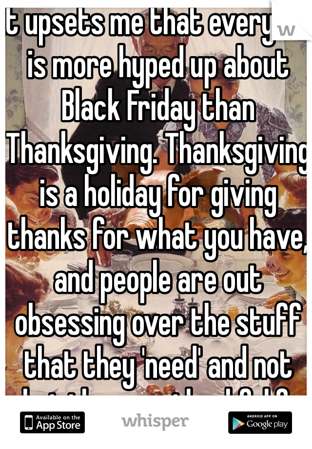 It upsets me that everyone is more hyped up about Black Friday than Thanksgiving. Thanksgiving is a holiday for giving thanks for what you have, and people are out obsessing over the stuff that they 'need' and not what they are thankful for ironically enough. 