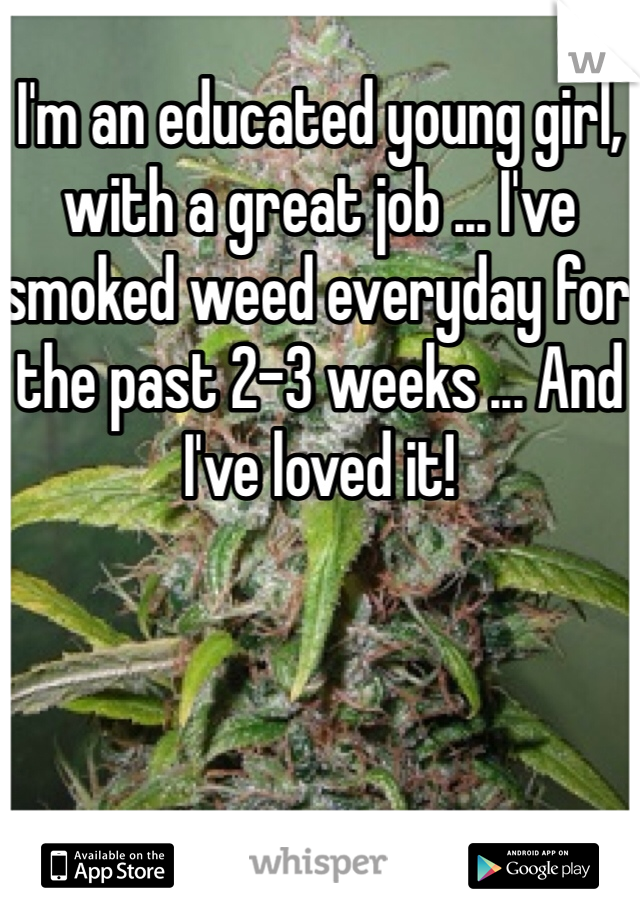 I'm an educated young girl, with a great job ... I've smoked weed everyday for the past 2-3 weeks ... And I've loved it!
