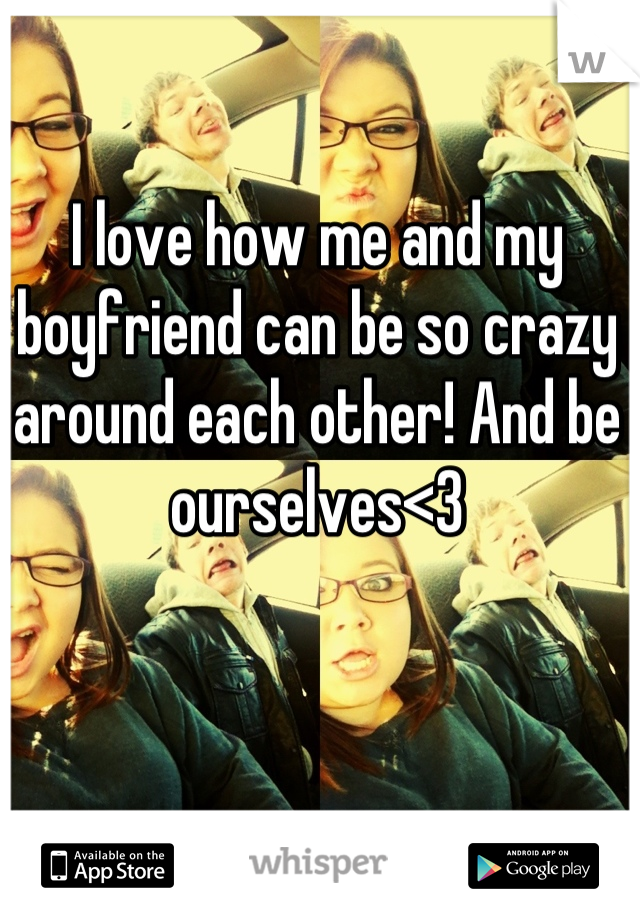 I love how me and my boyfriend can be so crazy around each other! And be ourselves<3