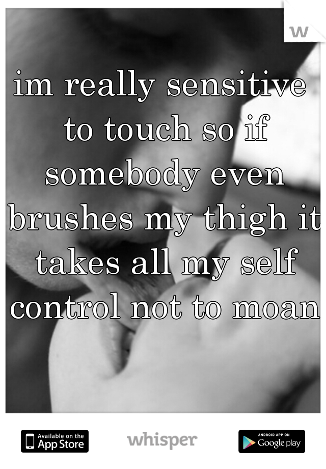 im really sensitive to touch so if somebody even brushes my thigh it takes all my self control not to moan