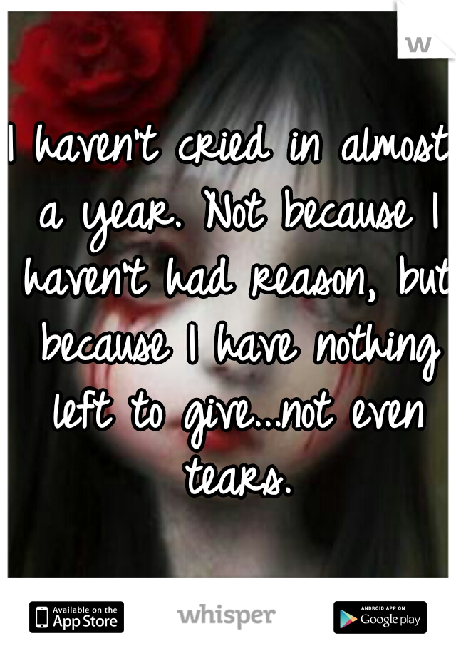 I haven't cried in almost a year. Not because I haven't had reason, but because I have nothing left to give...not even tears.