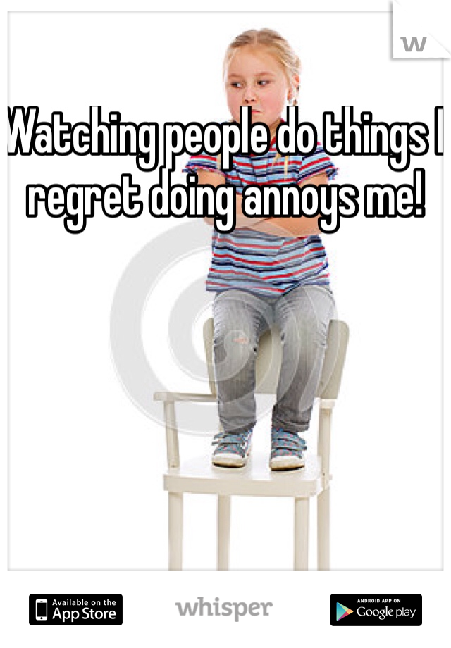 Watching people do things I regret doing annoys me!