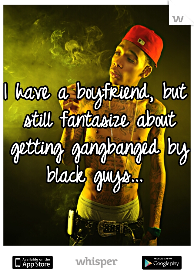 I have a boyfriend, but still fantasize about getting gangbanged by black guys... 
