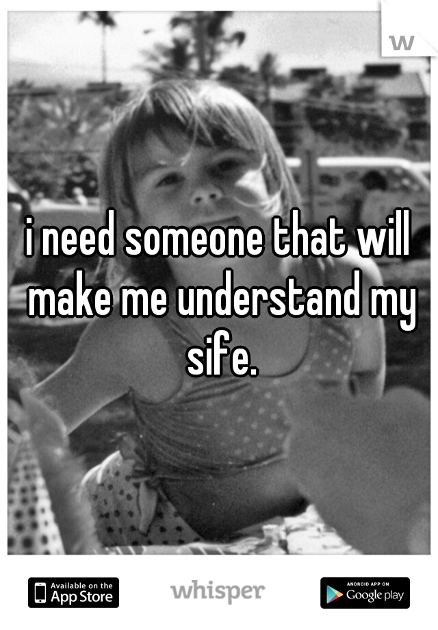 i need someone that will make me understand my sife.