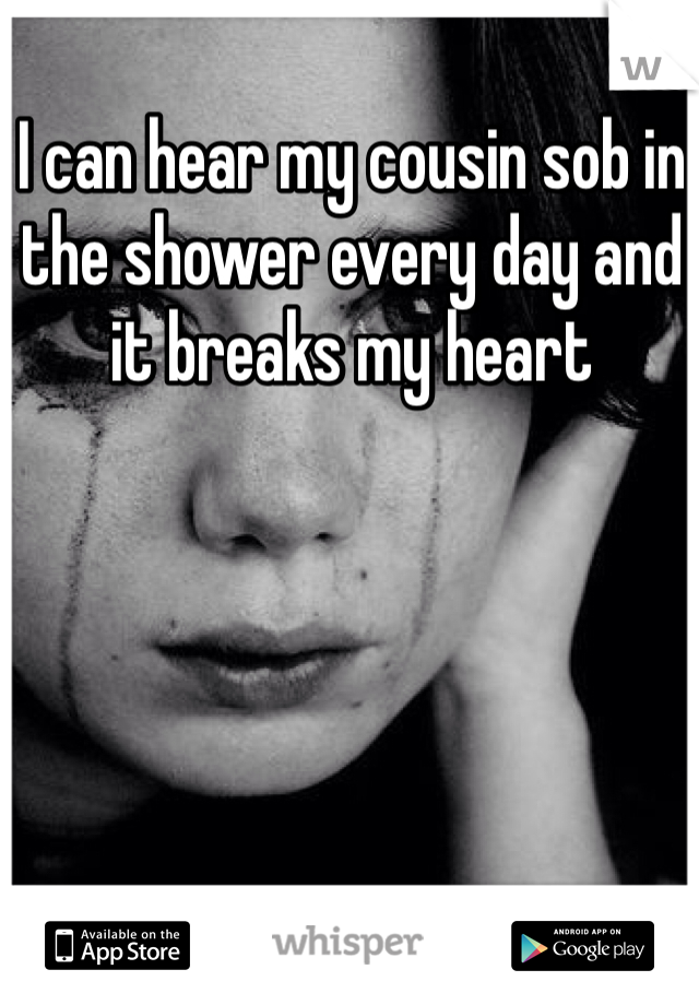 I can hear my cousin sob in the shower every day and it breaks my heart 