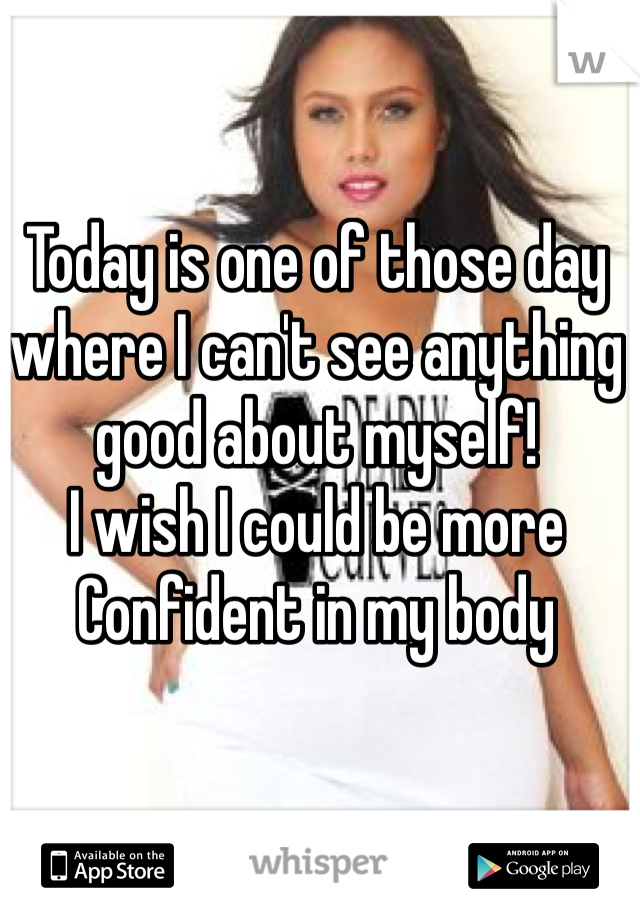 Today is one of those day 
where I can't see anything 
good about myself!
I wish I could be more 
Confident in my body