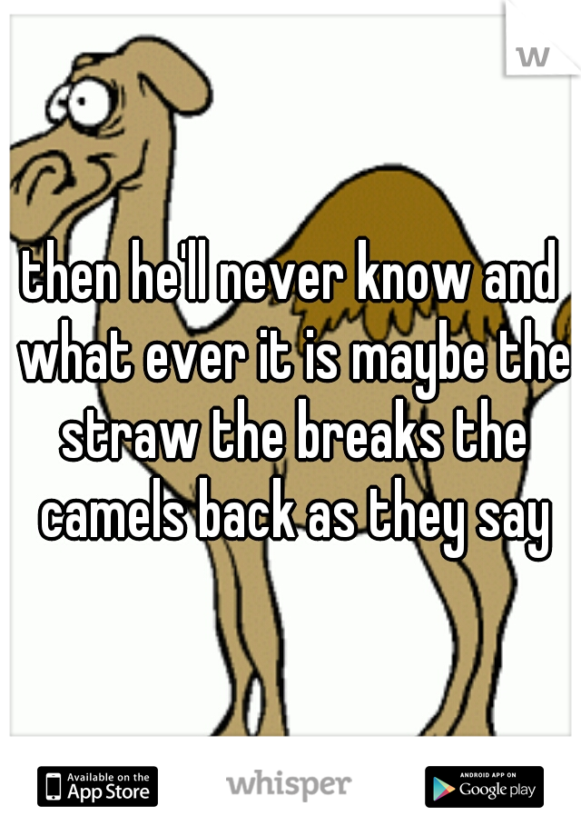 then he'll never know and what ever it is maybe the straw the breaks the camels back as they say
