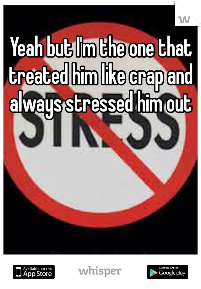 Yeah but I'm the one that treated him like crap and always stressed him out