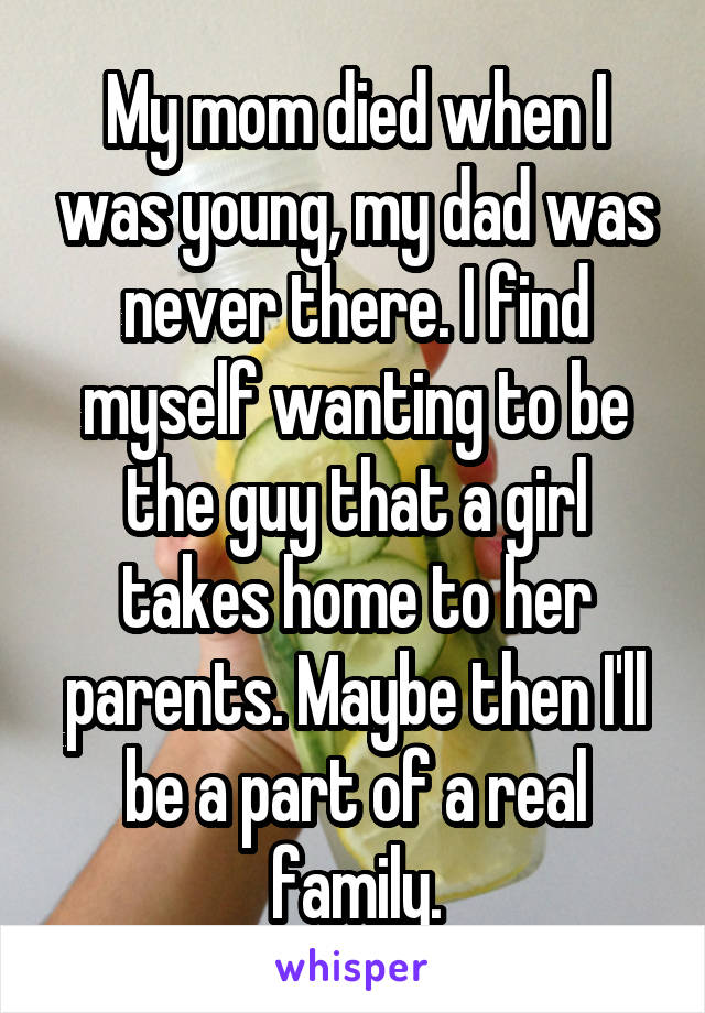 My mom died when I was young, my dad was never there. I find myself wanting to be the guy that a girl takes home to her parents. Maybe then I'll be a part of a real family.