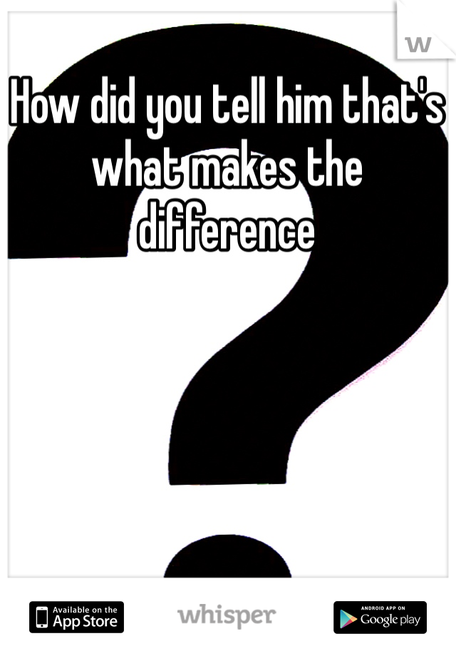 How did you tell him that's what makes the difference 