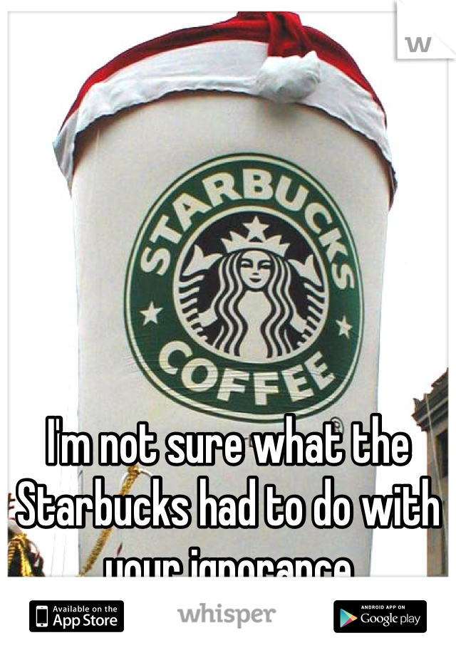 I'm not sure what the Starbucks had to do with your ignorance 