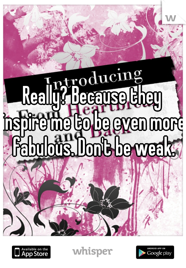 Really? Because they inspire me to be even more fabulous. Don't be weak.