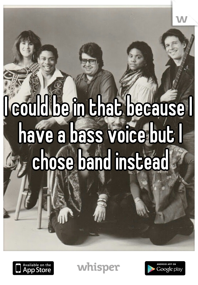 I could be in that because I have a bass voice but I chose band instead