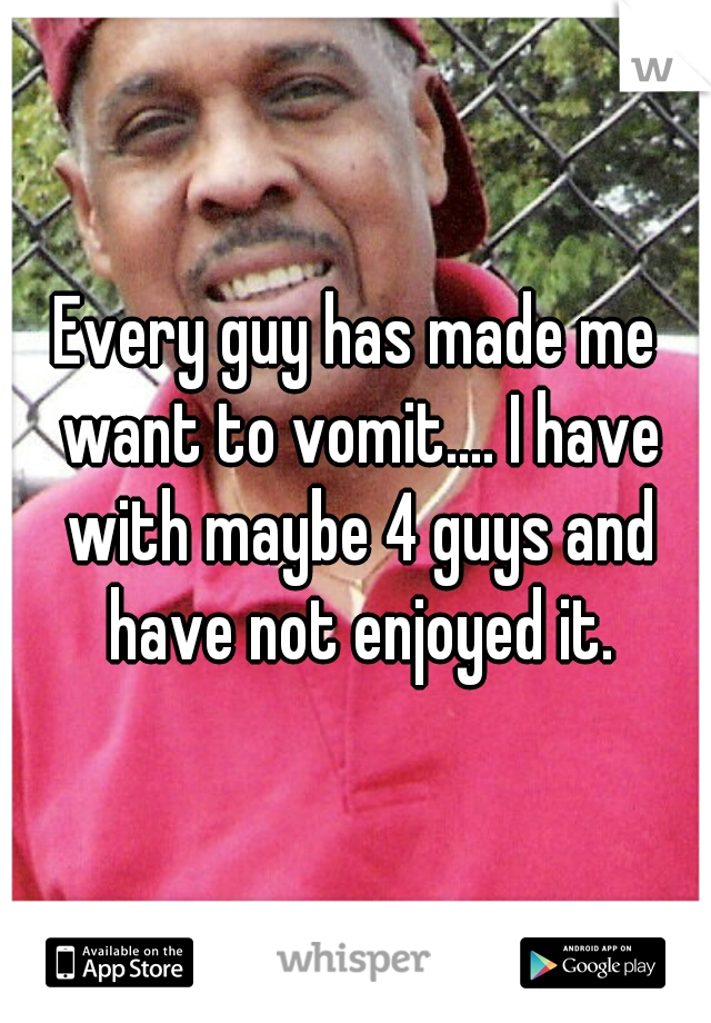 Every guy has made me want to vomit.... I have with maybe 4 guys and have not enjoyed it.