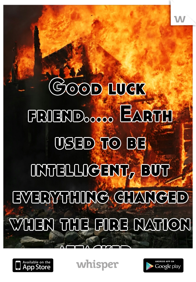 Good luck friend..... Earth used to be intelligent, but everything changed when the fire nation attacked. 