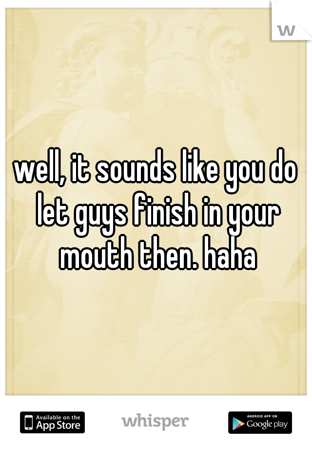 well, it sounds like you do let guys finish in your mouth then. haha