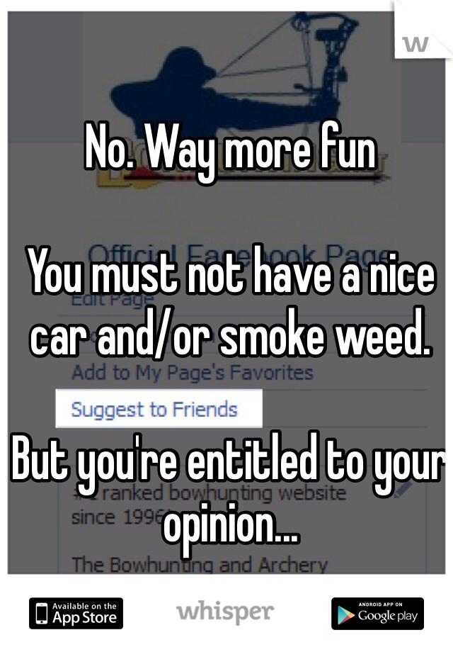 No. Way more fun

You must not have a nice car and/or smoke weed. 

But you're entitled to your opinion...