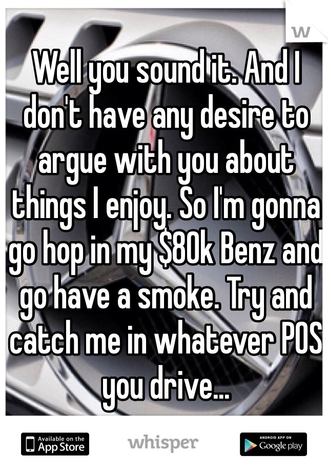 Well you sound it. And I don't have any desire to argue with you about things I enjoy. So I'm gonna go hop in my $80k Benz and go have a smoke. Try and catch me in whatever POS you drive...