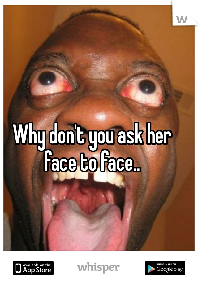 Why don't you ask her face to face..