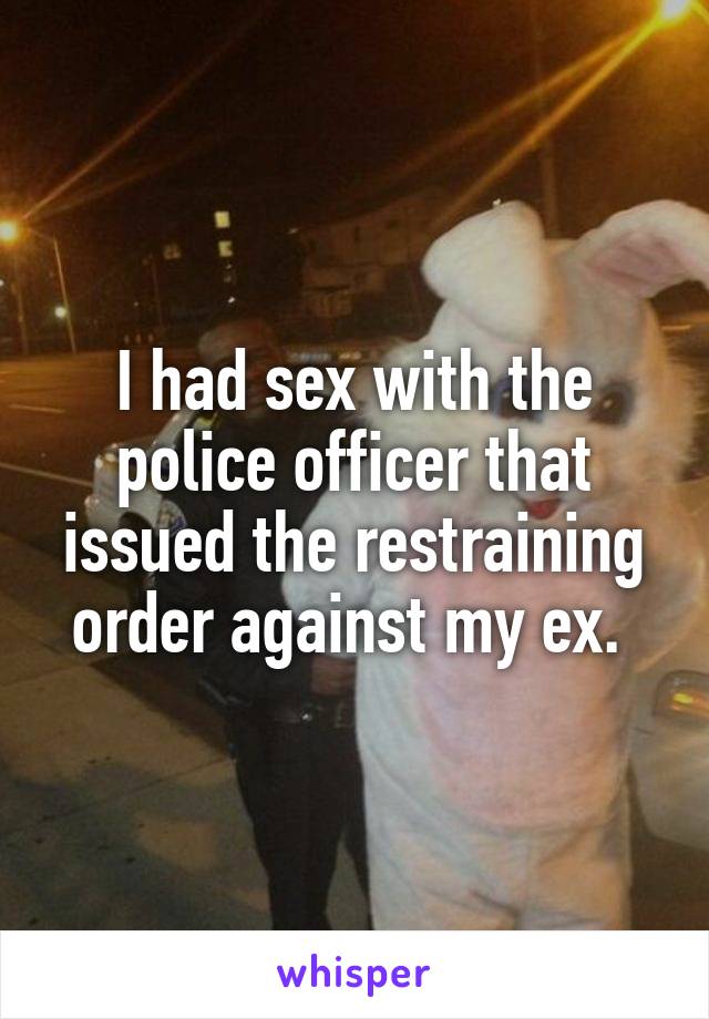 I had sex with the police officer that issued the restraining order against my ex. 