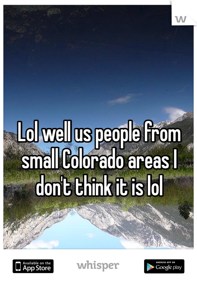 Lol well us people from small Colorado areas I don't think it is lol