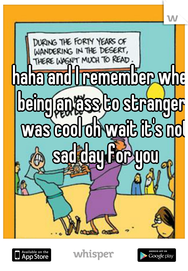 haha and I remember when being an ass to strangers was cool oh wait it's not sad day for you