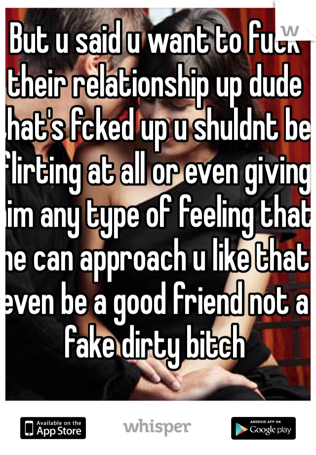 But u said u want to fuck their relationship up dude that's fcked up u shuldnt be flirting at all or even giving him any type of feeling that he can approach u like that even be a good friend not a fake dirty bitch
