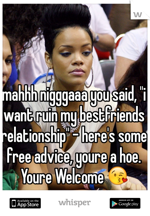 mahhh nigggaaa you said, "i want ruin my bestfriends relationship" - here's some free advice, youre a hoe. 
Youre Welcome 😘