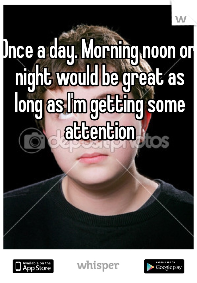 Once a day. Morning noon or night would be great as long as I'm getting some attention