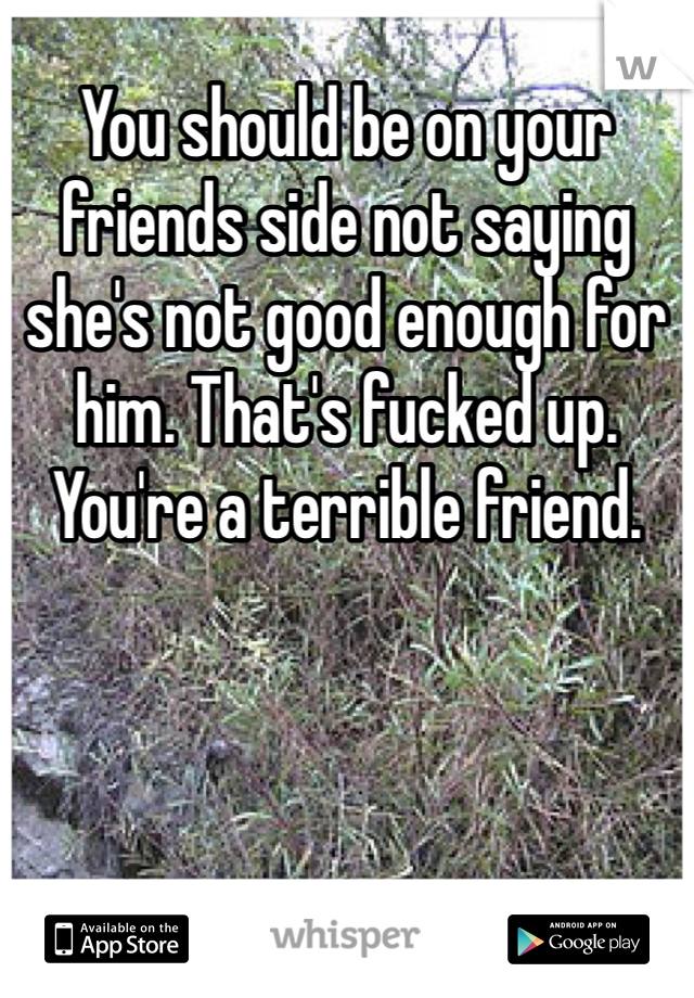 You should be on your friends side not saying she's not good enough for him. That's fucked up. You're a terrible friend. 