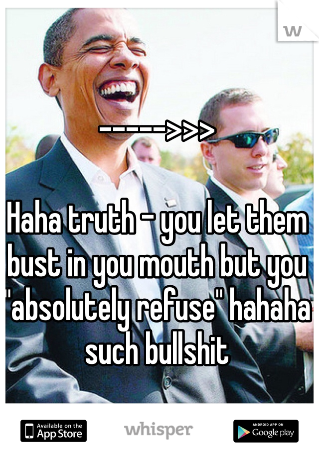 ----->>> 

Haha truth - you let them bust in you mouth but you "absolutely refuse" hahaha such bullshit 