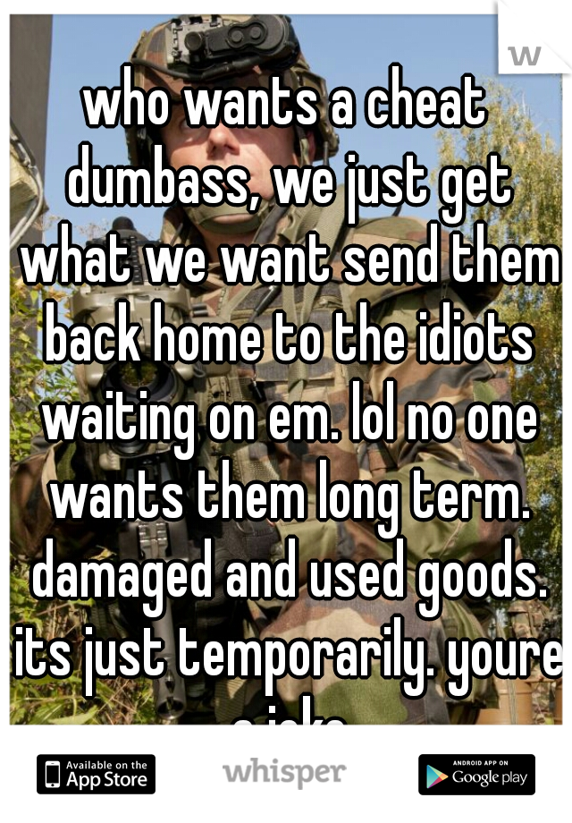 who wants a cheat dumbass, we just get what we want send them back home to the idiots waiting on em. lol no one wants them long term. damaged and used goods. its just temporarily. youre a joke