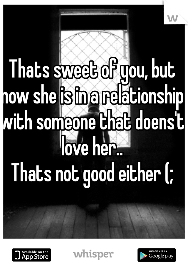 Thats sweet of you, but now she is in a relationship with someone that doens't love her.. 
Thats not good either (;
