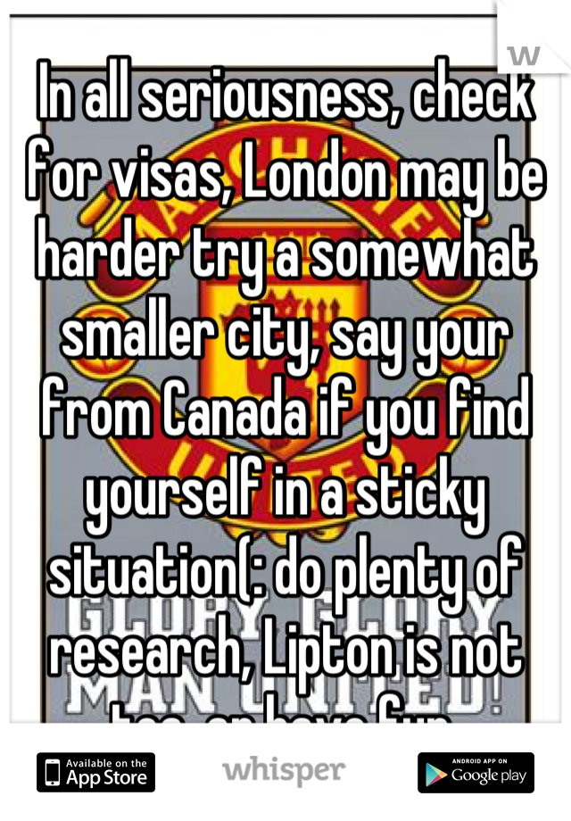In all seriousness, check for visas, London may be harder try a somewhat smaller city, say your from Canada if you find yourself in a sticky situation(: do plenty of research, Lipton is not tea, an have fun.