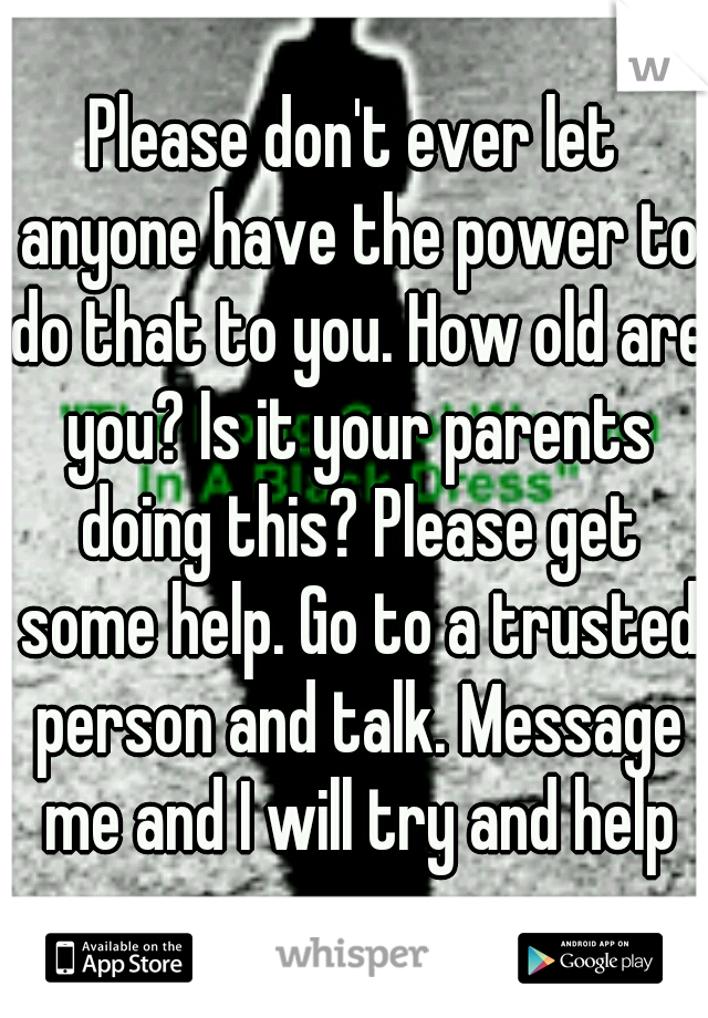 Please don't ever let anyone have the power to do that to you. How old are you? Is it your parents doing this? Please get some help. Go to a trusted person and talk. Message me and I will try and help