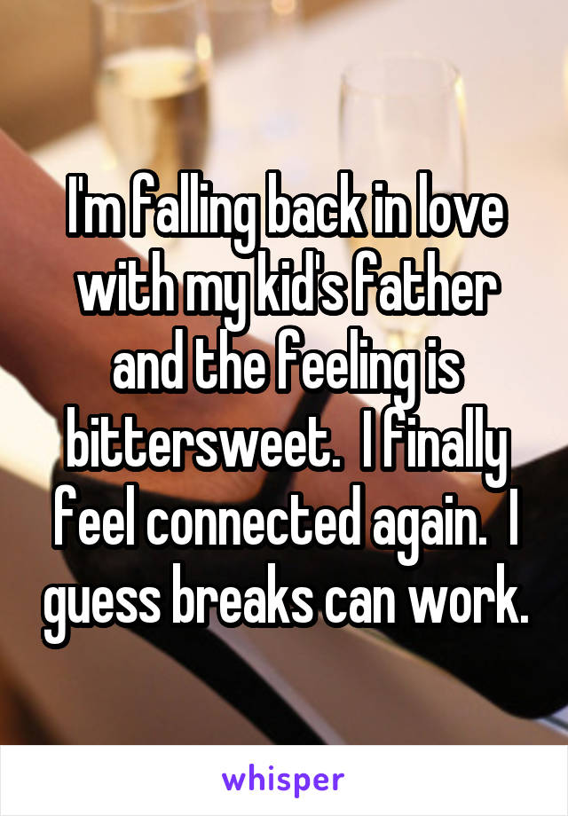 I'm falling back in love with my kid's father and the feeling is bittersweet.  I finally feel connected again.  I guess breaks can work.