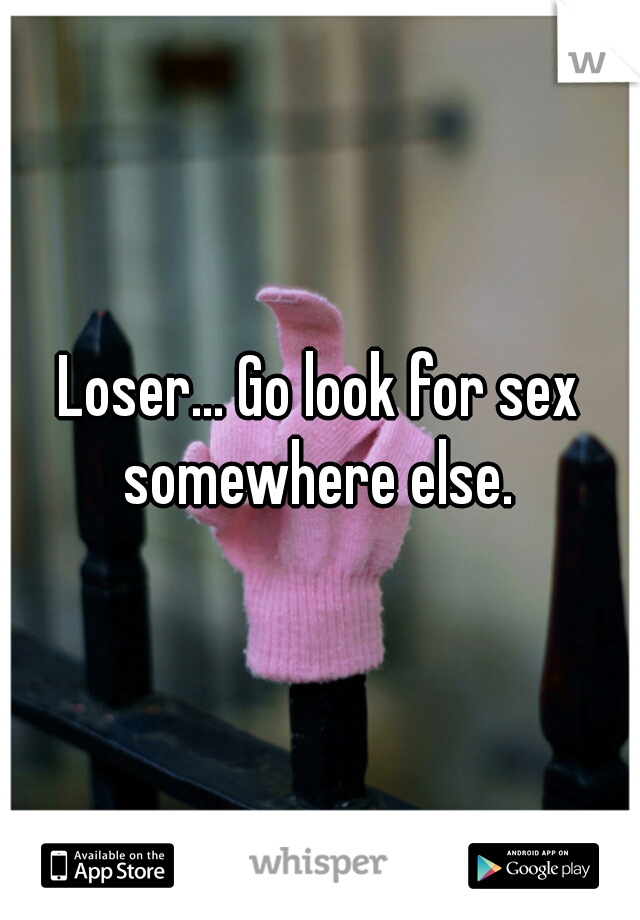Loser... Go look for sex somewhere else. 
