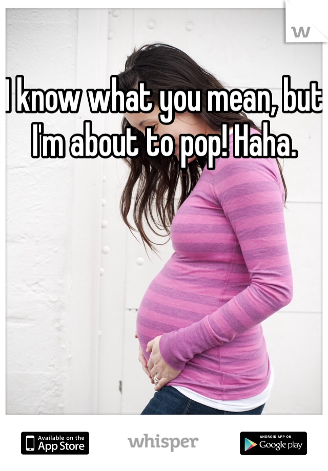 I know what you mean, but I'm about to pop! Haha. 