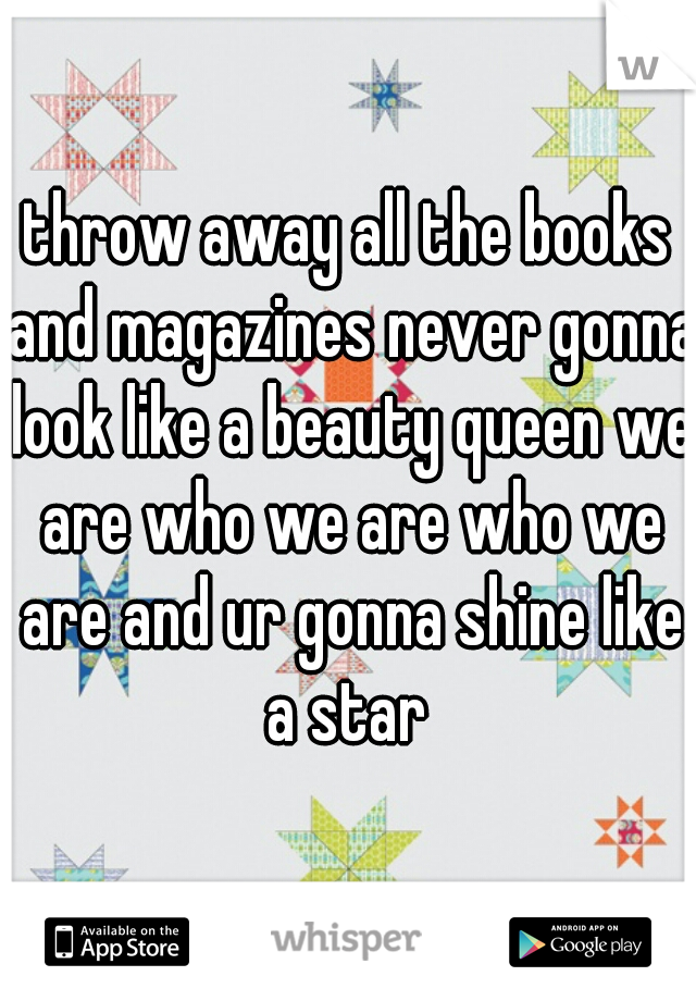 throw away all the books and magazines never gonna look like a beauty queen we are who we are who we are and ur gonna shine like a star 