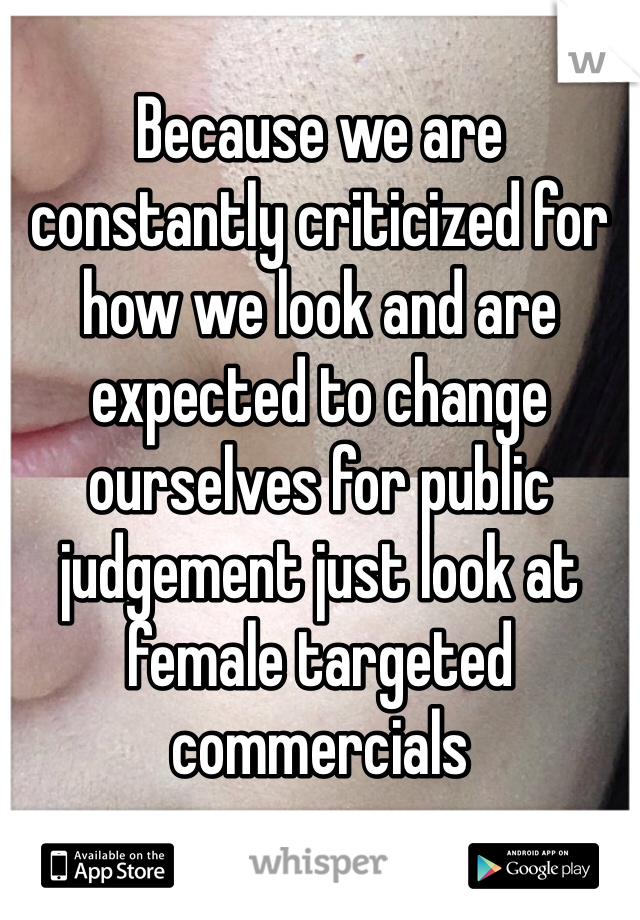 Because we are constantly criticized for how we look and are expected to change ourselves for public judgement just look at female targeted commercials