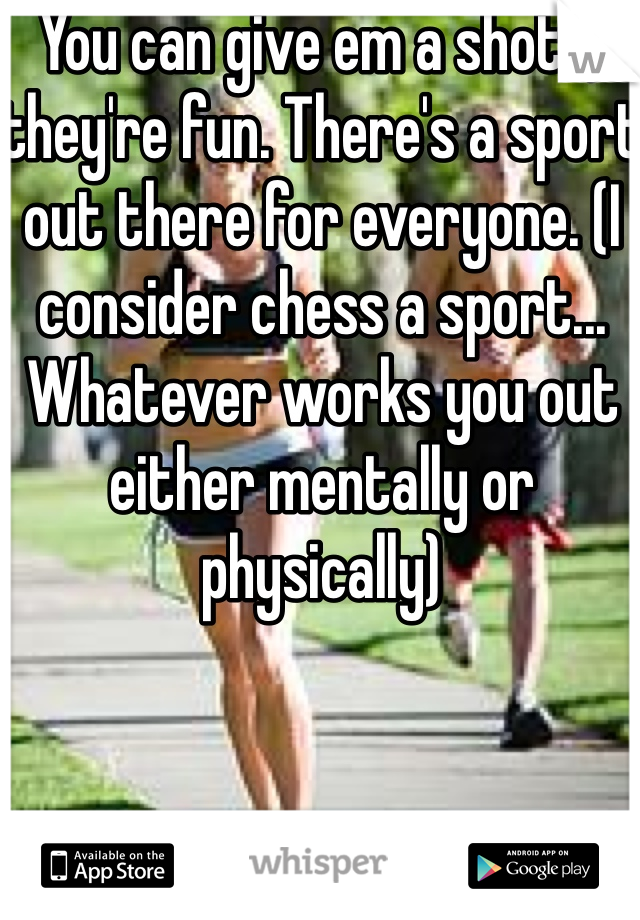 You can give em a shot :) they're fun. There's a sport out there for everyone. (I consider chess a sport... Whatever works you out either mentally or physically)