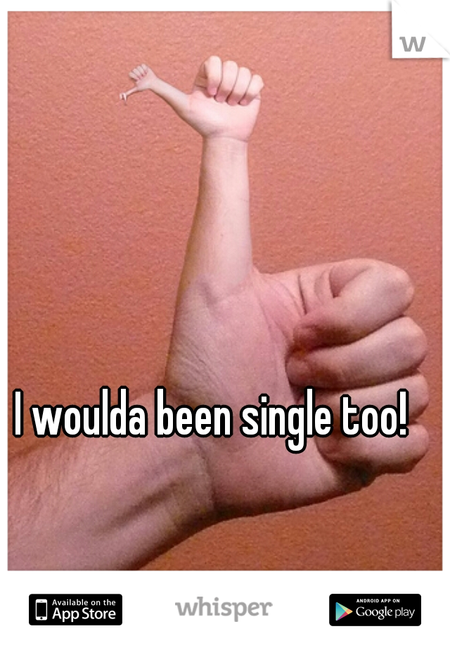 I woulda been single too!