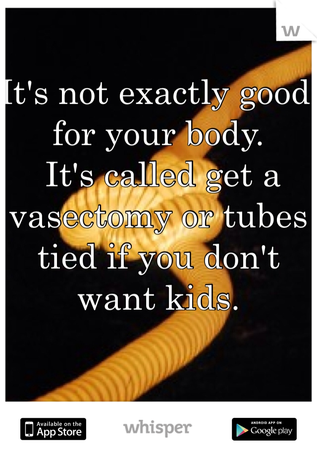 It's not exactly good for your body.
 It's called get a 
vasectomy or tubes tied if you don't want kids.