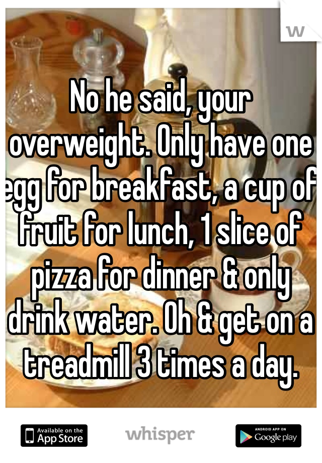 No he said, your overweight. Only have one egg for breakfast, a cup of fruit for lunch, 1 slice of pizza for dinner & only drink water. Oh & get on a treadmill 3 times a day.