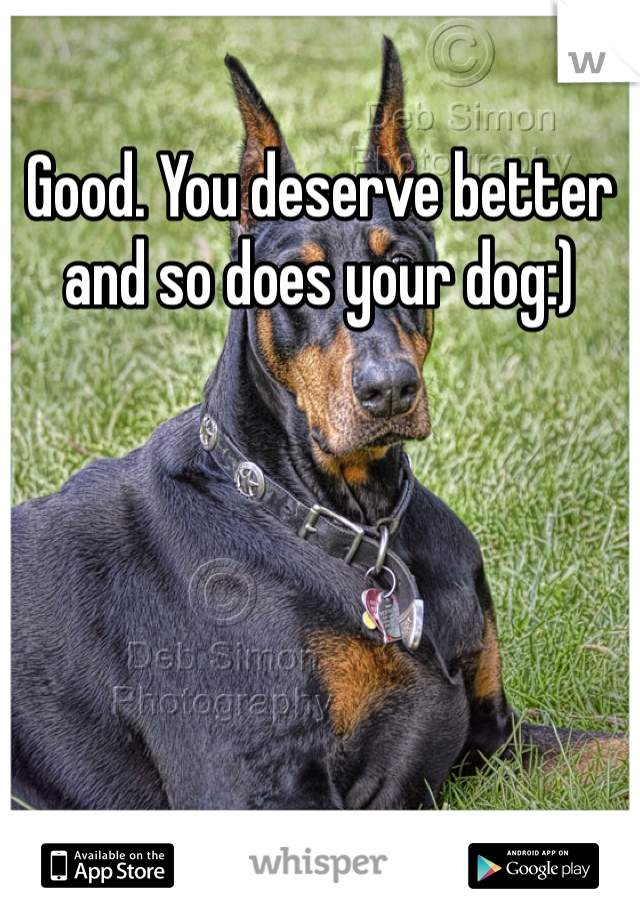 Good. You deserve better and so does your dog:)