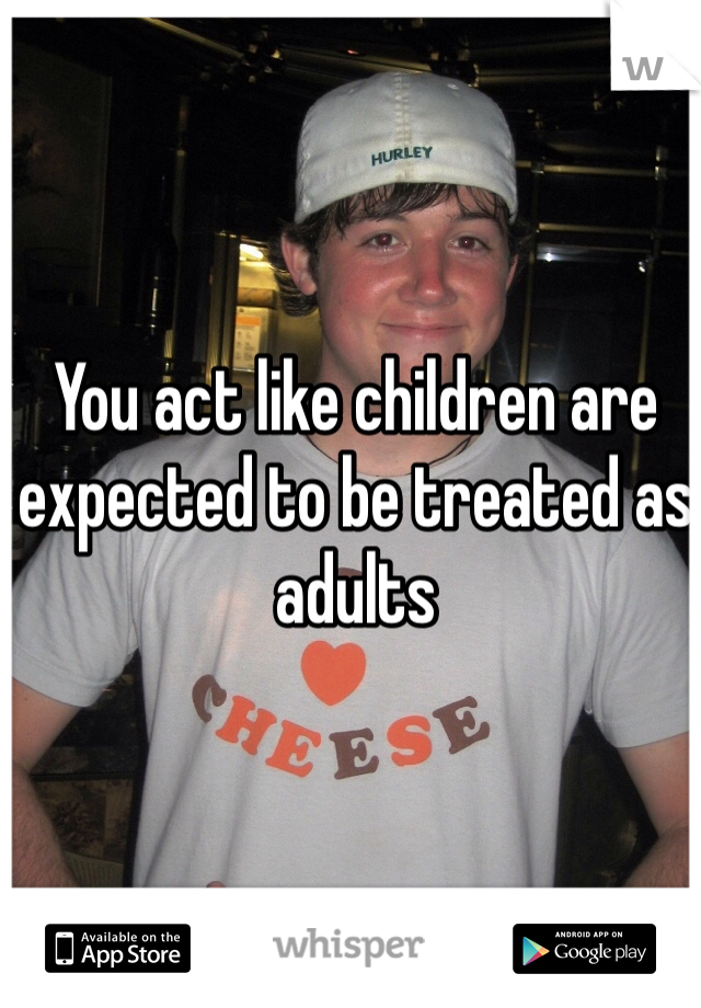 You act like children are expected to be treated as adults