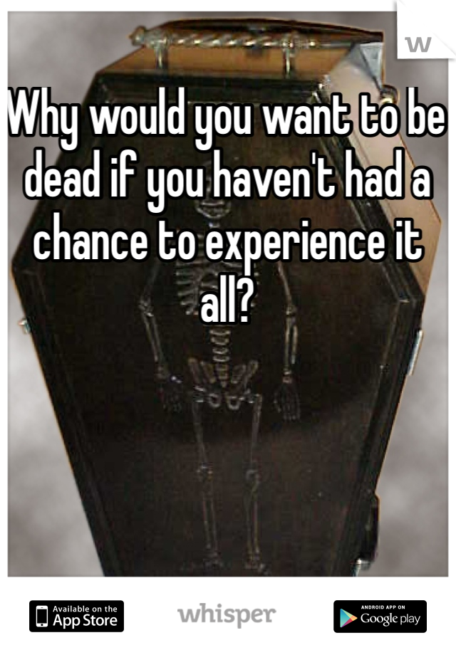 Why would you want to be dead if you haven't had a chance to experience it all?