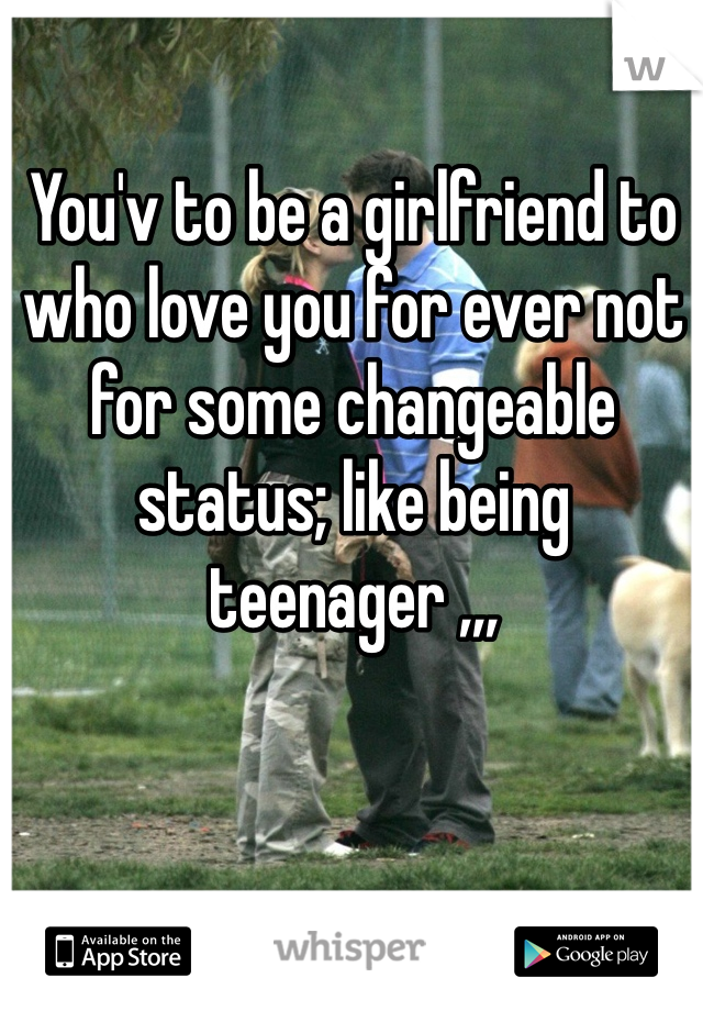 You'v to be a girlfriend to who love you for ever not for some changeable status; like being teenager ,,,
